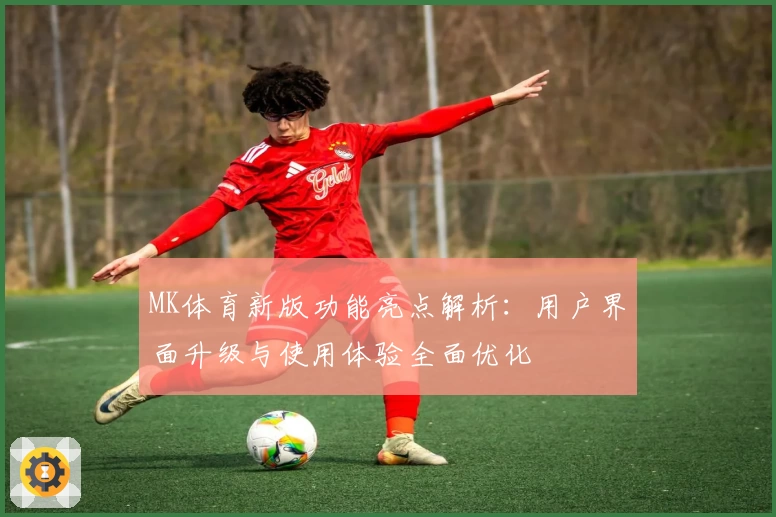 MK体育新版功能亮点解析：用户界面升级与使用体验全面优化