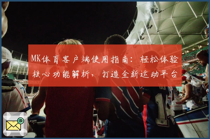 MK体育客户端使用指南：轻松体验核心功能解析，打造全新运动平台操作体验